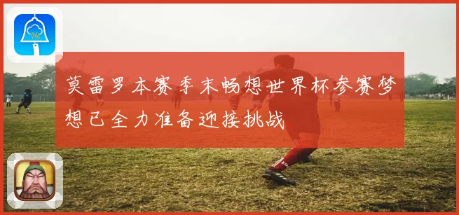 莫雷罗本赛季末畅想世界杯参赛梦想已全力准备迎接挑战