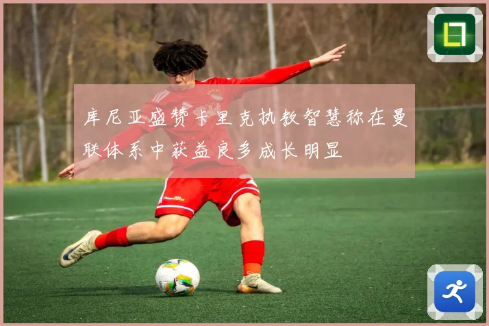 库尼亚盛赞卡里克执教智慧称在曼联体系中获益良多成长明显