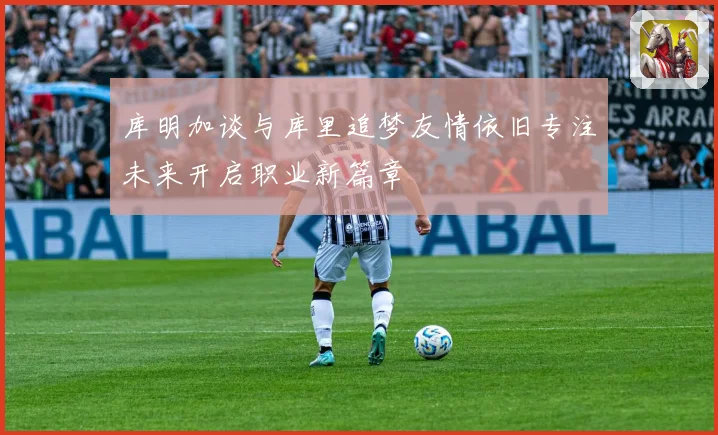库明加谈与库里追梦友情依旧专注未来开启职业新篇章