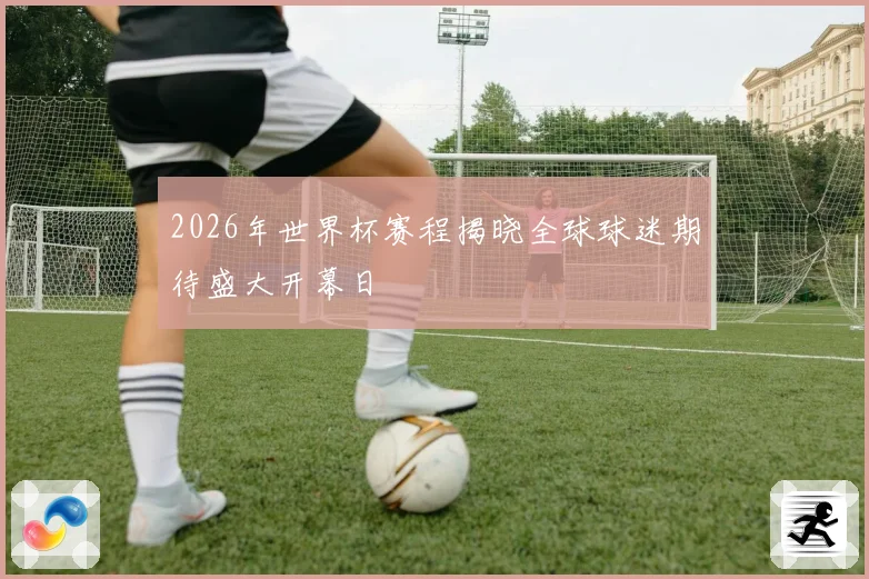 2026年世界杯赛程揭晓全球球迷期待盛大开幕日