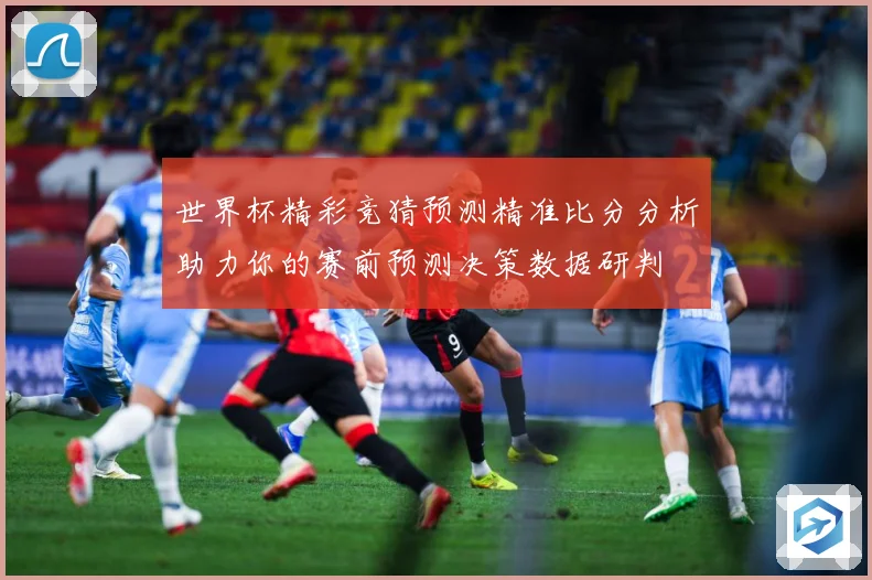 世界杯精彩竞猜预测精准比分分析助力你的赛前预测决策数据研判