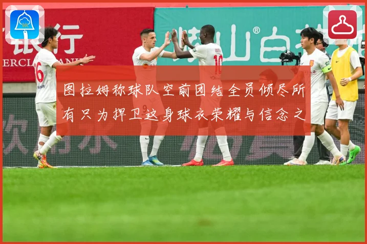 图拉姆称球队空前团结全员倾尽所有只为捍卫这身球衣荣耀与信念之