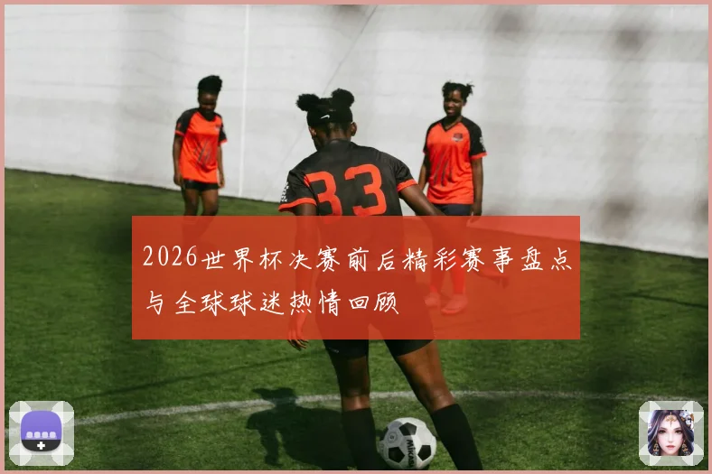 2026世界杯决赛前后精彩赛事盘点与全球球迷热情回顾