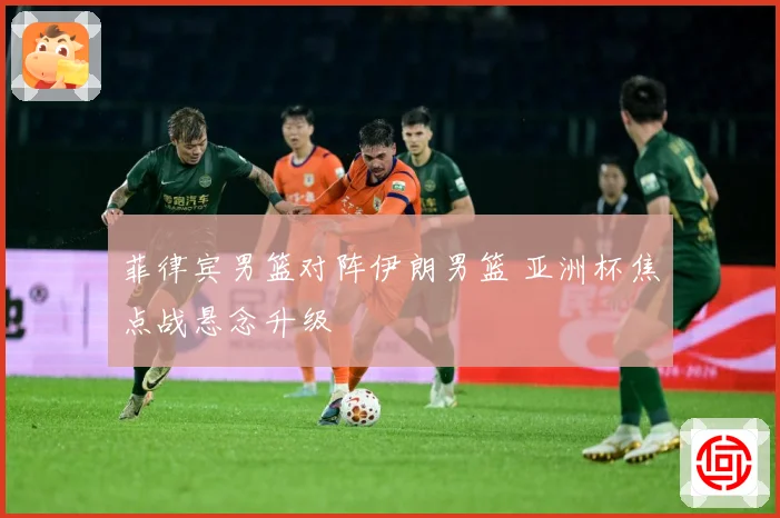 菲律宾男篮对阵伊朗男篮 亚洲杯焦点战悬念升级