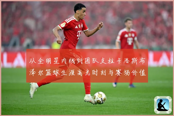 从全明星内线到团队支柱卡洛斯布泽尔篮球生涯高光时刻与赛场价值解析