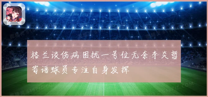 格兰谈伤病困扰一号位无奈李炎哲寄语球员专注自身发挥
