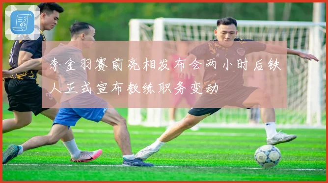 李金羽赛前亮相发布会两小时后铁人正式宣布教练职务变动