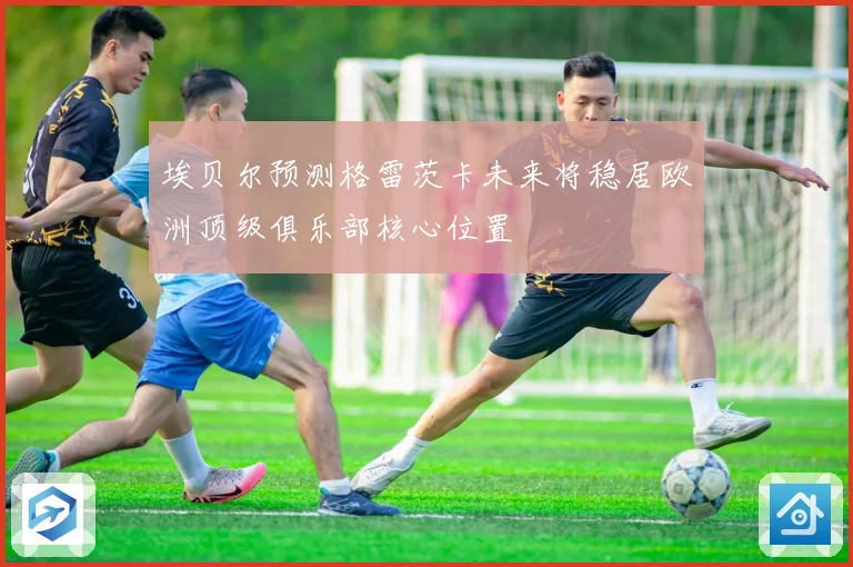 埃贝尔预测格雷茨卡未来将稳居欧洲顶级俱乐部核心位置