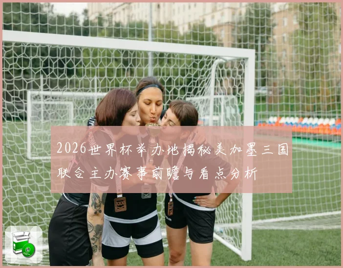 2026世界杯举办地揭秘美加墨三国联合主办赛事前瞻与看点分析